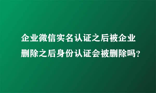 企业微信实名认证之后被企业删除之后身份认证会被删除吗？