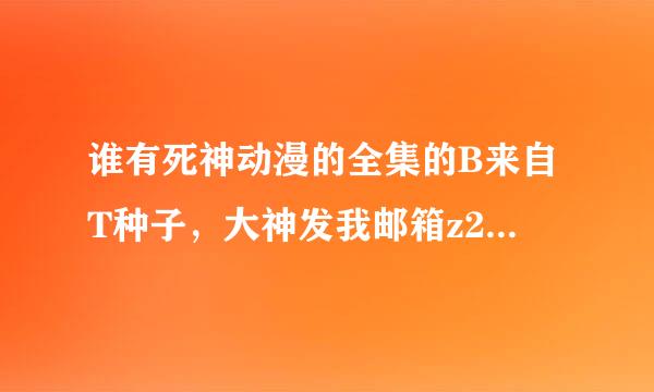 谁有死神动漫的全集的B来自T种子，大神发我邮箱z282292717@qq.com