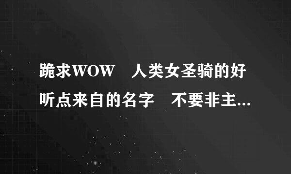 跪求WOW 人类女圣骑的好听点来自的名字 不要非主流的大五书强角油并动示屯名 谢谢了