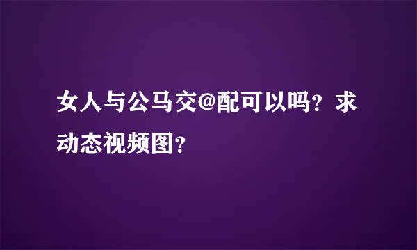 女人与公马交@配可以吗？求动态视频图？