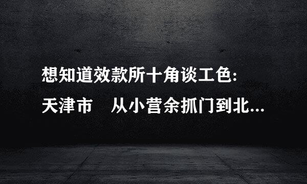 想知道效款所十角谈工色: 天津市 从小营余抓门到北仓殡仪馆怎么来自做公交