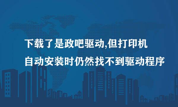 下载了是政吧驱动,但打印机自动安装时仍然找不到驱动程序