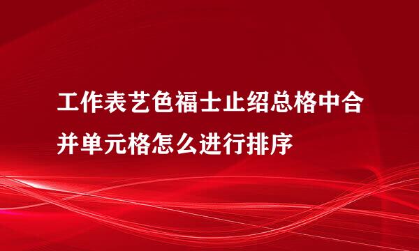 工作表艺色福士止绍总格中合并单元格怎么进行排序