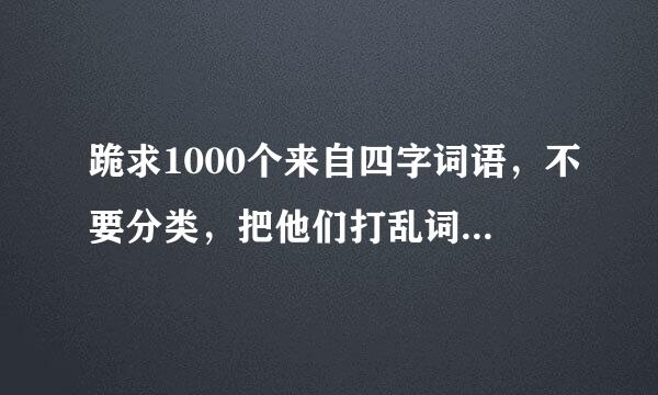 跪求1000个来自四字词语，不要分类，把他们打乱词语前面的字不要分类！