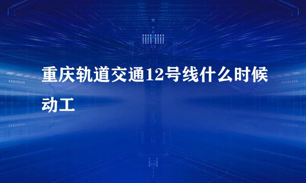 重庆轨道交通12号线什么时候动工