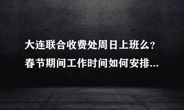 大连联合收费处周日上班么？春节期间工作时间如何安排的？谢谢 ···