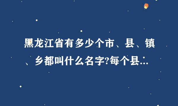 黑龙江省有多少个市、县、镇、乡都叫什么名字?每个县下面来自有多少镇?多谢请帮助!