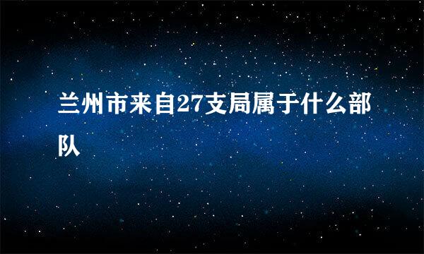 兰州市来自27支局属于什么部队