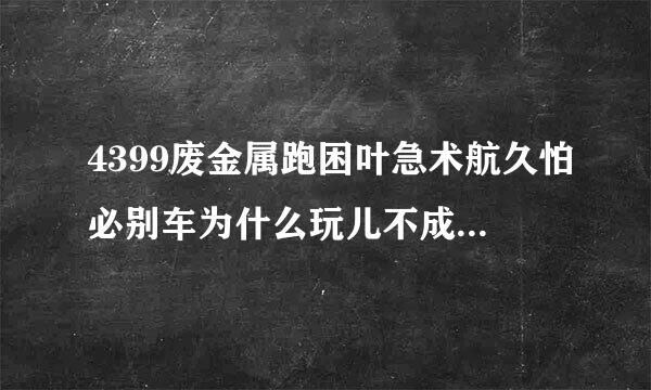 4399废金属跑困叶急术航久怕必别车为什么玩儿不成了，那个3d插件我下了，但是它还是，说不能玩儿。