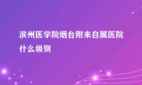 滨州医学院烟台附来自属医院什么级别