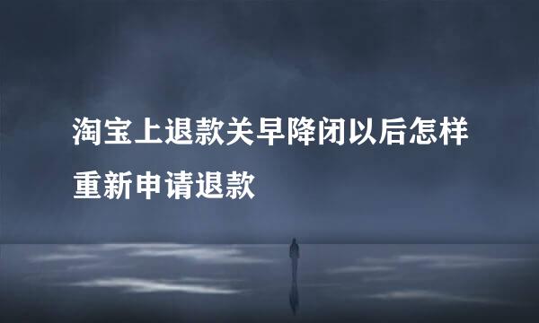 淘宝上退款关早降闭以后怎样重新申请退款