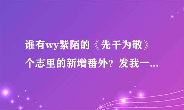 谁有wy紫陌的《先干为敬》个志里的新增番外？发我一份，用网盘附件就可以，谢谢！财富值全拿出来了。