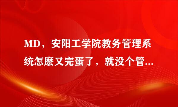 MD，安阳工学院教务管理系统怎麽又完蛋了，就没个管书司宽包大担三均父交纸理人员维护一下？？乙曾工亚后？？？？？？？？？？