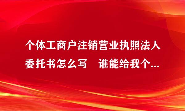 个体工商户注销营业执照法人委托书怎么写 谁能给我个范文格式来自