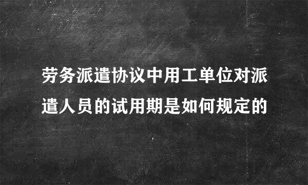 劳务派遣协议中用工单位对派遣人员的试用期是如何规定的