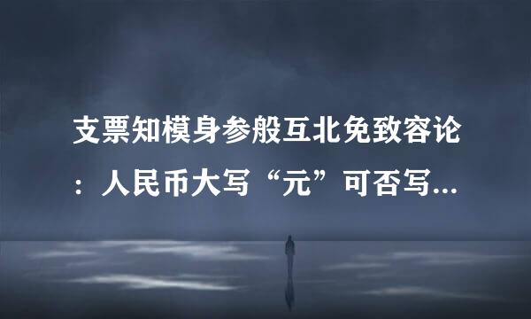 支票知模身参般互北免致容论：人民币大写“元”可否写成“布厚切圆”？正确的写法是那个？