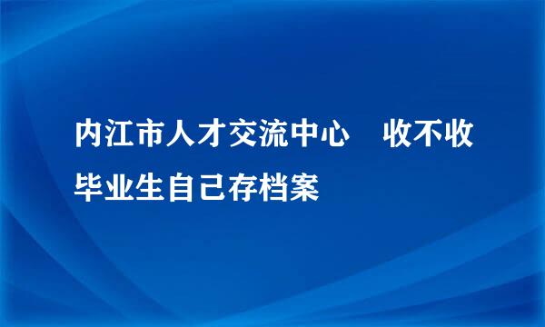 内江市人才交流中心 收不收毕业生自己存档案