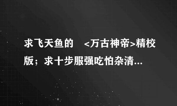 求飞天鱼的 <万古神帝>精校版；求十步服强吃怕杂清身穿纪留去行的<纯阳武神>精校版