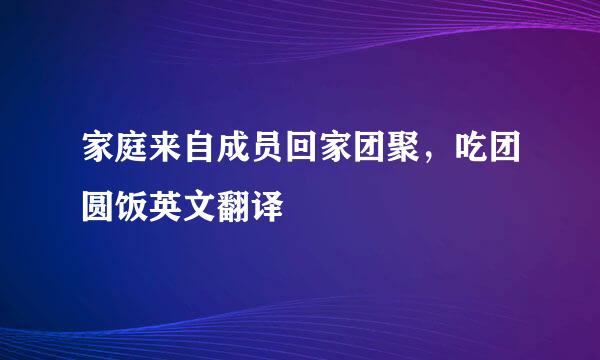 家庭来自成员回家团聚，吃团圆饭英文翻译