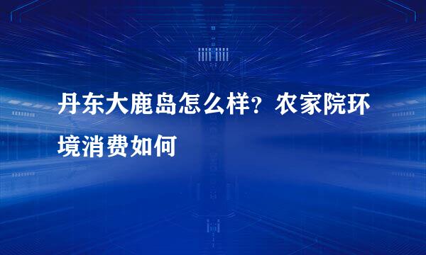 丹东大鹿岛怎么样？农家院环境消费如何