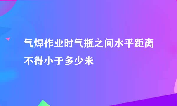 气焊作业时气瓶之间水平距离不得小于多少米