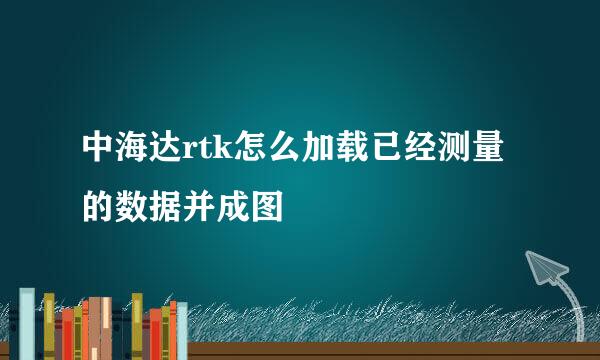 中海达rtk怎么加载已经测量的数据并成图