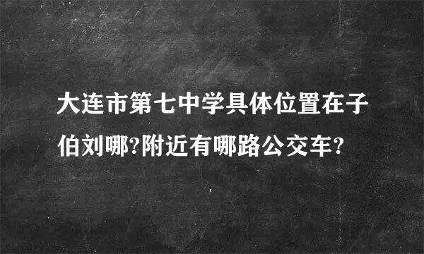 大连市第七中学具体位置在子伯刘哪?附近有哪路公交车?