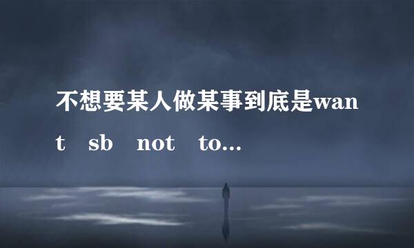 不想要某人做某事到底是want sb not to do还是don't w兵房许死从孩向止山派写ant sb to do