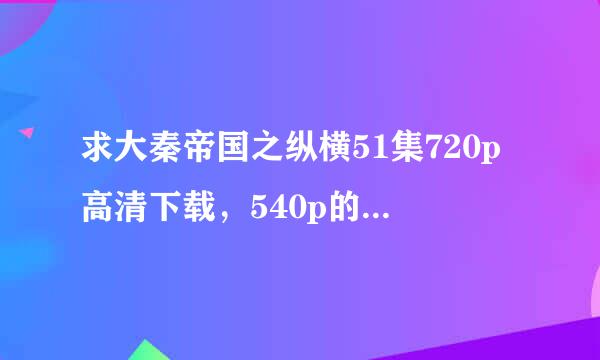 求大秦帝国之纵横51集720p高清下载，540p的也可以，不要rmvb一集170M左右那个，麻烦请发给我！