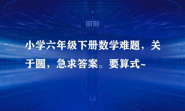 小学六年级下册数学难题，关于圆，急求答案。要算式~