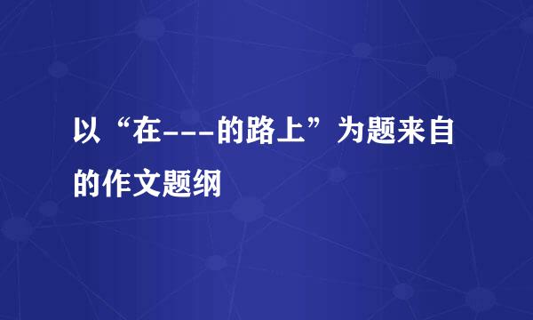 以“在---的路上”为题来自的作文题纲