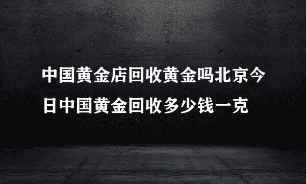 中国黄金店回收黄金吗北京今日中国黄金回收多少钱一克