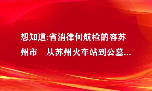 想知道:省消律何航检的容苏州市 从苏州火车站到公墓凤凰山墓区怎么坐公交？