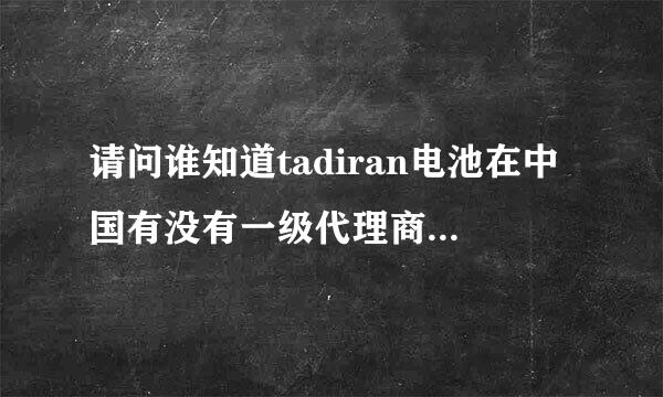 请问谁知道tadiran电池在中国有没有一级代理商，找了好长时间没找到，先谢来自谢了！