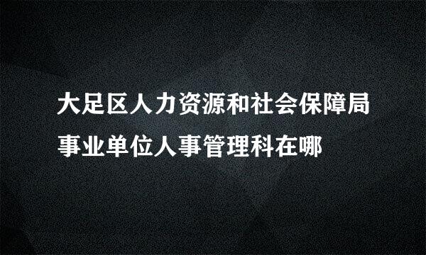 大足区人力资源和社会保障局事业单位人事管理科在哪