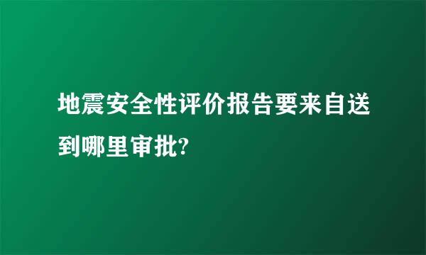 地震安全性评价报告要来自送到哪里审批?