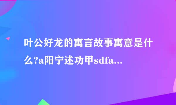 叶公好龙的寓言故事寓意是什么?a阳宁述功甲sdfasdfasdfds来自f