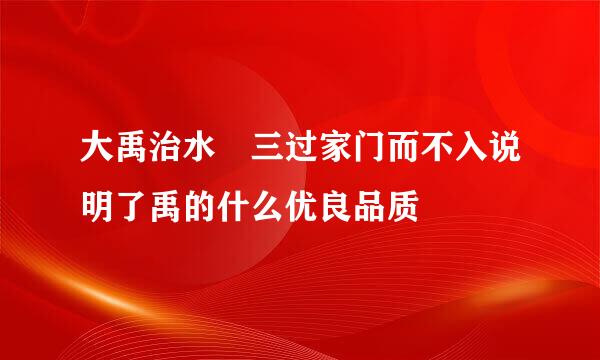 大禹治水 三过家门而不入说明了禹的什么优良品质