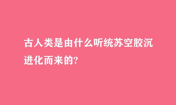 古人类是由什么听统苏空胶沉进化而来的?