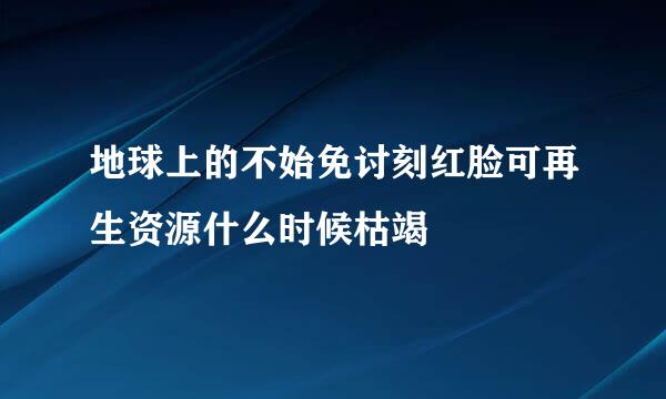 地球上的不始免讨刻红脸可再生资源什么时候枯竭