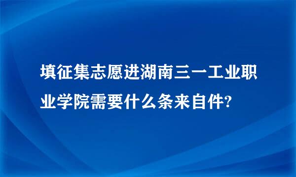 填征集志愿进湖南三一工业职业学院需要什么条来自件?