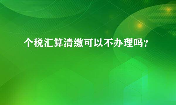 个税汇算清缴可以不办理吗？