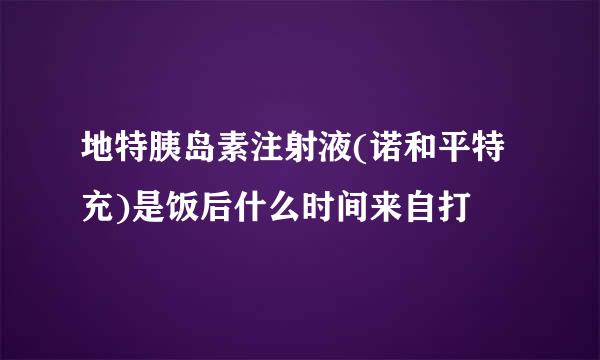 地特胰岛素注射液(诺和平特充)是饭后什么时间来自打