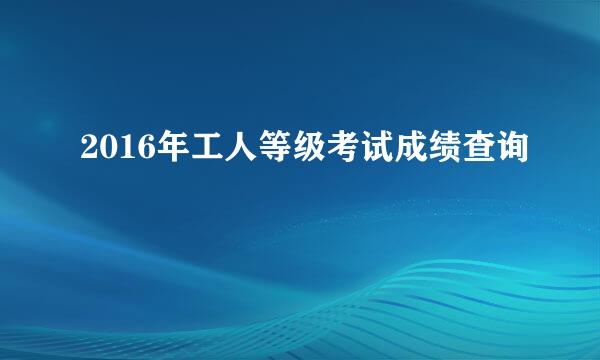 2016年工人等级考试成绩查询