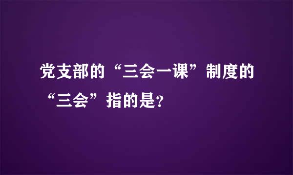 党支部的“三会一课”制度的“三会”指的是？