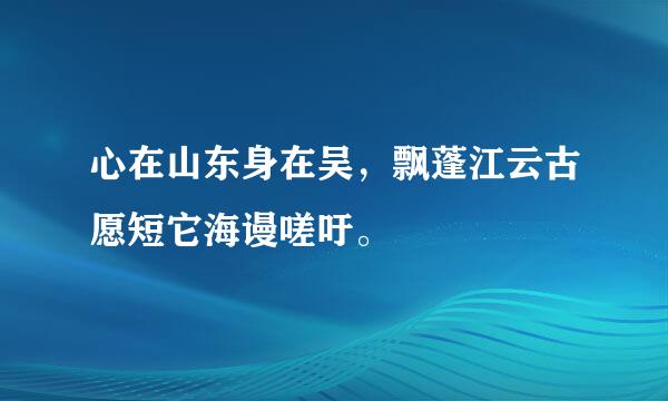 心在山东身在吴，飘蓬江云古愿短它海谩嗟吁。