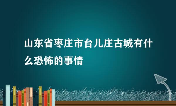 山东省枣庄市台儿庄古城有什么恐怖的事情