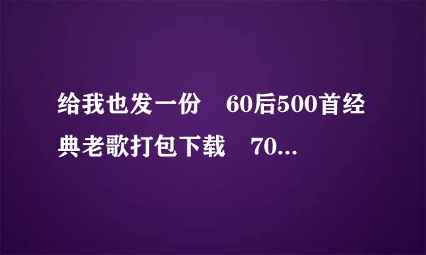 给我也发一份 60后500首经典老歌打包下载 70后500首经典老歌打包 好嘛 多谢啦~ spc333@来自163.com