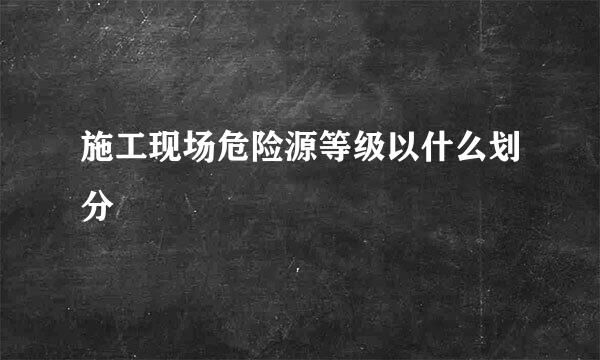 施工现场危险源等级以什么划分