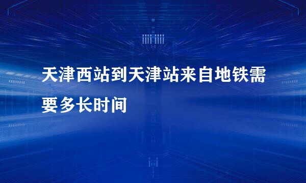 天津西站到天津站来自地铁需要多长时间